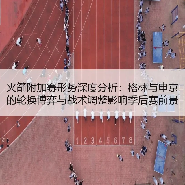 火箭附加赛形势深度分析：格林与申京的轮换博弈与战术调整影响季后赛前景