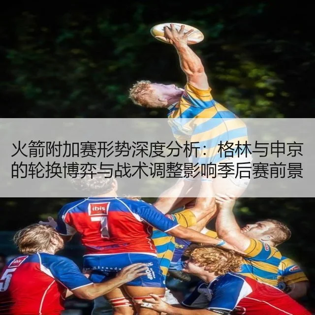 火箭附加赛形势深度分析：格林与申京的轮换博弈与战术调整影响季后赛前景